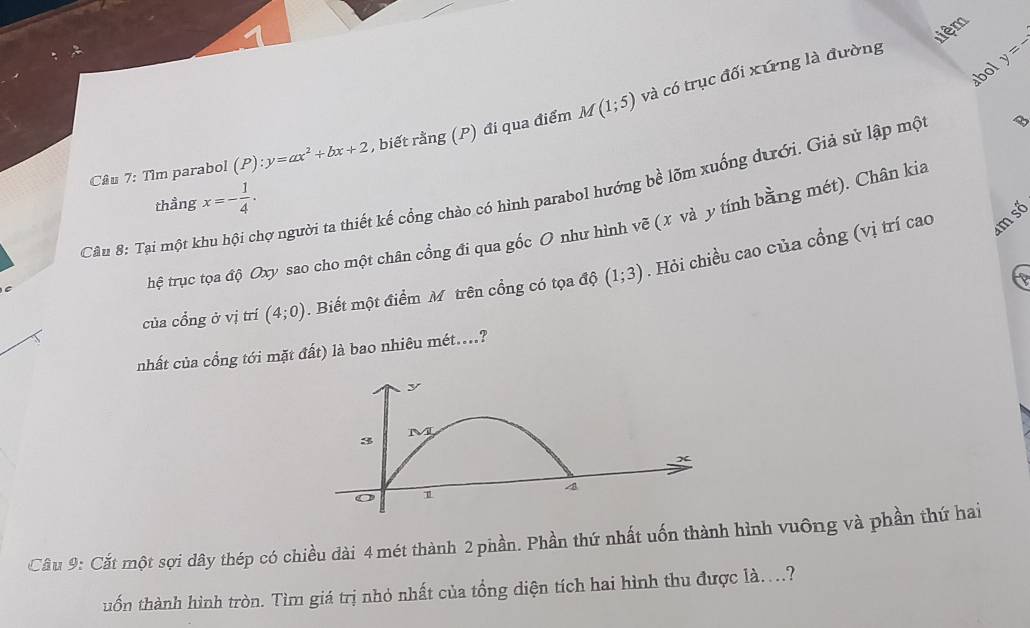 liệm 
abol y=-lambda
Câu 7: Tìm parabol (P):y=ax^2+bx+2 , biết rằng (P) đi qua điểm M(1;5) và có trục đối xứng là đường 
m số 
Câu 8: Tại một khu hội chợ người ta thiết kế cổng chào có hình parabol hướng bề lõm xuống dưới. Giả sử lập mộ x=- 1/4 . thầng 
hệ trục tọa độ Oxy sao cho một chân cồng đi qua gốc O như hình vẽ (x và y tính bằng mét). Chân kia 
của cổng ở vị trí (4;0). Biết một điểm M trên cổng có tọa độ (1;3). Hỏi chiều cao của cổng (vị trí cao 
nhất của cổng tới mặt đất) là bao nhiêu mét....? 
Câu 9: Cắt một sợi dây thép có chiều dài 4 mét thành 2 phần. Phần thứ nhất uốn thành hình vuông và phần thứ hai 
uốn thành hình tròn. Tìm giá trị nhỏ nhất của tổng diện tích hai hình thu được là....?