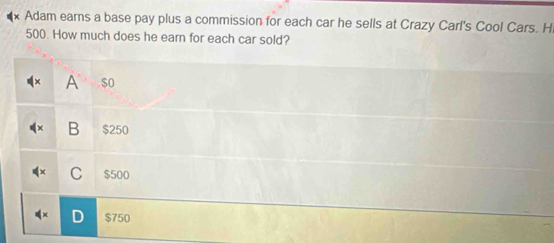 Adam earns a base pay plus a commission for each car he sells at Crazy Carl's Cool Cars. Hi
500. How much does he earn for each car sold?
× A $ o
B $250
C $500
$750