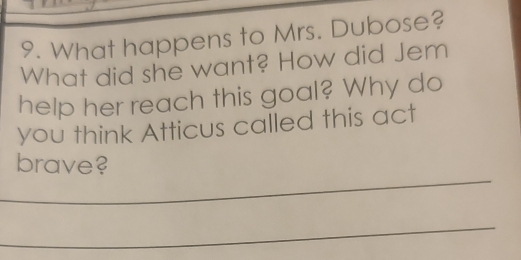 What happens to Mrs. Dubose? 
What did she want? How did Jem 
help her reach this goal? Why do 
you think Atticus called this act 
_ 
brave? 
_ 
_