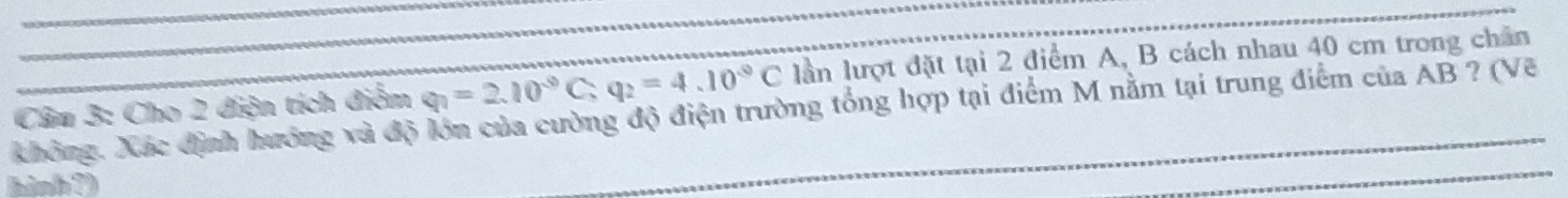 không. Xác định hướng và độ lớn của cường độ điện trường tổng hợp tại điểm M nằm tại trung điểm của AB ? (Vẽ Câu 3: Cho 2 điện tích điểm q_1=2.10^(-9)C, q_2=4.10^(-9)C lần lượt đặt tại 2 điểm A, B cách nhau 40 cm trong chân 
hinh ?)