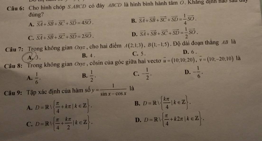 Cho hình chóp S. ABCD có đáy ABCD là hình bình hành tâm 0, Khẳng định hao sau day
đúng?
A. vector SA+vector SB+vector SC+vector SD=4vector SO.
B. vector SA+vector SB+vector SC+vector SD= 1/4 vector SO.
C. vector SA+vector SB+vector SC+vector SD=2vector SO.
D. vector SA+vector SB+vector SC+vector SD= 1/2 vector SO. 
Câu 7: Trong không gian Oxyz , cho hai điểm A(2;1;3), B(1;-1;5). Độ dài đoạn thắng AB là
A, 3. B. 4. C. 5 . D. 6 .
Câu 8: Trong không gian Oxyz , côsin của góc giữa hai vectơ vector u=(10;10;20), vector v=(10;-20;10) là
B.
A.  1/6 .  1/2 .
D.
C. - 1/2 . - 1/6 . 
Câu 9: Tập xác định của hàm số y= 1/sin x-cos x  là
A. D=R  π /4 +kπ |k∈ Z.
B. D=R  kπ /4 |k∈ Z.
C. D=R|  π /4 + kπ /2 |k∈ Z.
D. D=R  π /4 +k2π |k∈ Z.