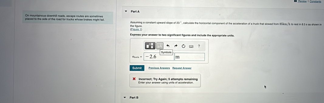 Review I Constants 
Part A 
On mountainous downhill roads, escape routes are sometimes 
placed to the side of the road for trucks whose brakes might fail. Assuming a constant upward slope of 23 °, calculate the horizontal component of the acceleration of a truck that slowed from 85km/h to rest in 8.5 s as shown in 
the figure. 
(Elgure 1) 
Express your answer to two significant figures and include the appropriate units. 
? 
Symbols 
'horiza - 2.6 m
Submit Previous Answers Request Answer 
× Incorrect; Try Again; 5 attempts remaining 
Enter your answer using units of acceleration. 
Part B