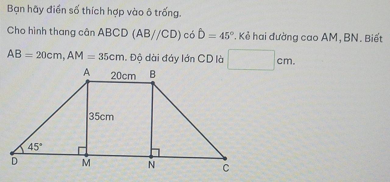 Bạn hãy điền số thích hợp vào ô trống.
Cho hình thang cân ABCD (AB//CD) có hat D=45°. Kẻ hai đường cao AM, BN. Biết
AB=20cm,AM=35cm. Độ dài đáy lớn CD là □° cm
11