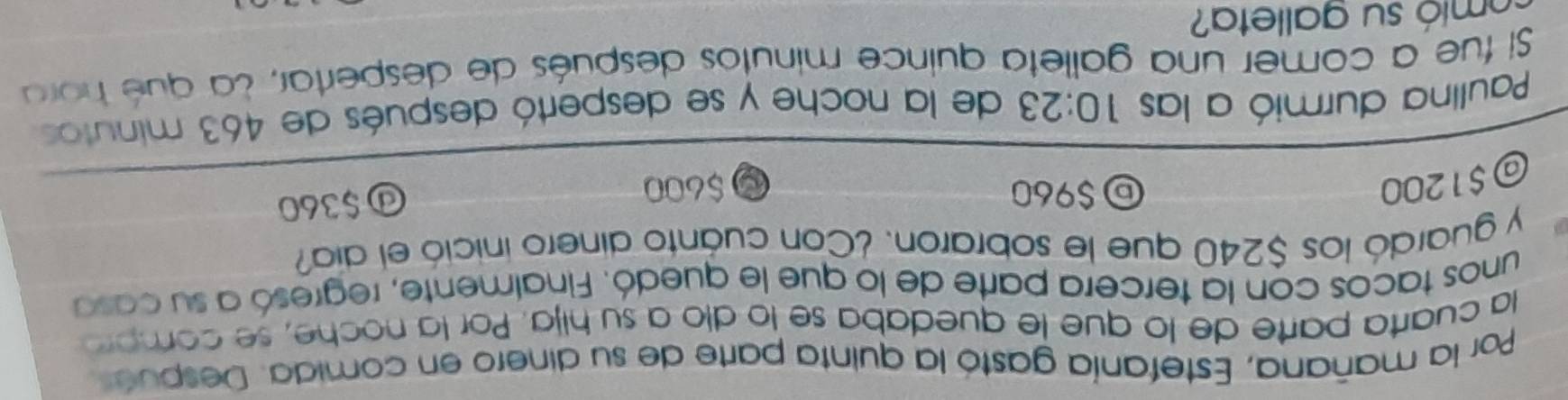 Por la mañana, Estefanía gastó la quinta parte de su dinero en comida. Después
la cuarta parte de lo que le quedaba se lo dío a su hija. Por la noche, se compró
unos tacos con la tercera parte de lo que le quedó. Finalmente, regresó a su casa
y guardó los $240 que le sobraron. ¿Con cuanto dinero inició el día?
$960
@ $1200 $600
ⓓ $360
Paullna durmió a las 10:23 de la noche y se despertó después de 463 minutos
Si fue a comer una galleta quince minutos después de despertar, la qué hora
mió su galleta?