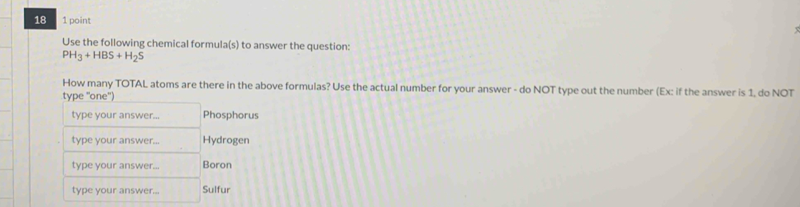 18 1 point 
x 
Use the following chemical formula(s) to answer the question:
PH_3+HBS+H_2S
How many TOTAL atoms are there in the above formulas? Use the actual number for your answer - do NOT type out the number (Ex: if the answer is 1, do NOT 
type ''one'') 
type your answer.. Phosphorus 
type your answer... Hydrogen 
type your answer... Boron 
type your answer... Sulfur