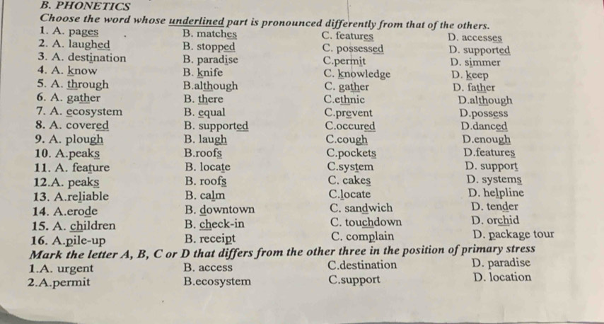 PHONETICS
Choose the word whose underlined part is pronounced differently from that of the others.
1. A. pages B. matches C. features D. accesses
2. A. laughed B. stopped C. possessed D. supported
3. A. destination B. paradise C.permit D. simmer
4. A. know B. knife C. knowledge D. keep
5. A. through B.although C. gather D. father
6. A. gather B. there C.ethnic D.although
7. A. ecosystem B. equal C.prevent D.possess
8. A. covered B. supported C.occured D.danced
9. A. plough B. laugh C.cough D.enough
10. A.peaks B.roofs C.pockets D.features
11. A. feature B. locate C.system D. support
12.A. peaks B. roofs C. cakes D. systems
13. A.reliable B. calm C.locate D. helpline
14. A.erode B. downtown C. sandwich D. tender
15. A. children B. check-in C. touchdown D. orchid
16. A.pile-up B. receipt C. complain D. package tour
Mark the letter A, B, C or D that differs from the other three in the position of primary stress
1.A. urgent B. access C.destination D. paradise
2.A.permit B.ecosystem C.support D. location