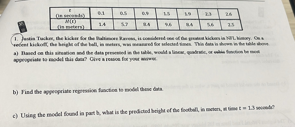 Justin Tucker, the kicker for the Baltimore Ravens, is considered one of the greatest kickers in NFL history. On a 
recent kickoff, the height of the ball, in meters, was measured for selected times. This data is shown in the table above. 
a) Based on this situation and the data presented in the table, would a linear, quadratic, or cubic function be most 
appropriate to model this data? Give a reason for your answer. 
b) Find the appropriate regression function to model these data. 
c) Using the model found in part b, what is the predicted height of the football, in meters, at time t=1.3 seconds?