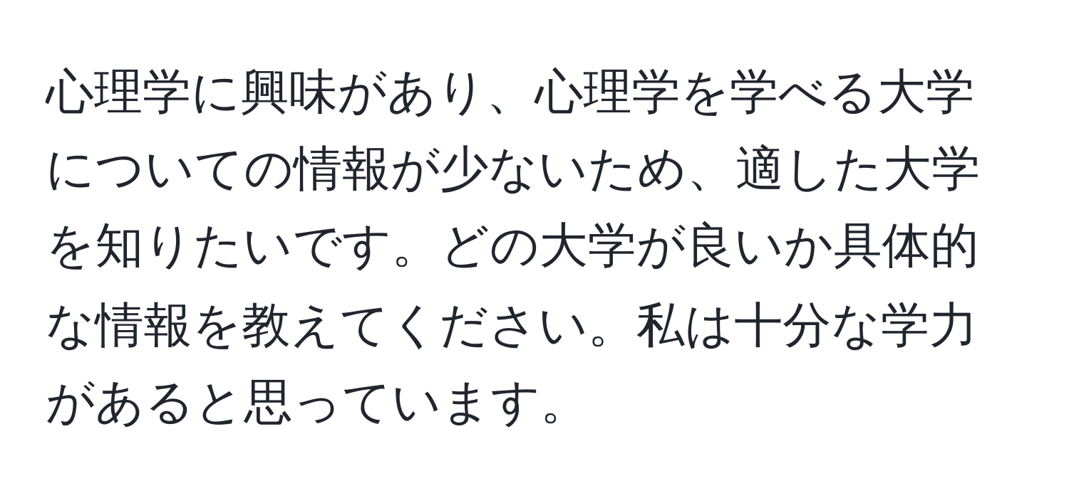 心理学に興味があり、心理学を学べる大学についての情報が少ないため、適した大学を知りたいです。どの大学が良いか具体的な情報を教えてください。私は十分な学力があると思っています。