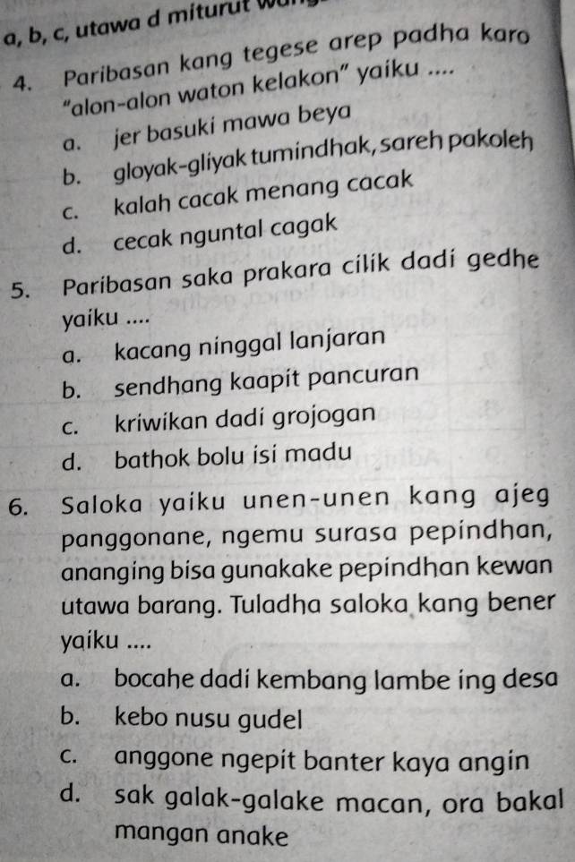 a, b, c, utawa d miturut w
4. Paribasan kang tegese arep padha kara
“alon-alon waton kelakon” yaiku ....
a. jer basuki mawa beya
b. gloyak-gliyak tumindhak, sareh pakoleh
c. kalah cacak menang cacak
d. cecak nguntal cagak
5. Paribasan saka prakara cilík dadi gedhe
yaiku ....
a. kacang ninggal lanjaran
b. sendhang kaapit pancuran
c. kriwikan dadi grojogan
d. bathok bolu isi madu
6. Saloka yaiku unen-unen kang ajeg
panggonane, ngemu surasa pepíndhan,
ananging bisa gunakake pepindhan kewan
utawa barang. Tuladha saloka kang bener
yaiku ....
a. bocahe dadi kembang lambe ing desa
b. kebo nusu gudel
c. anggone ngepit banter kaya angin
d. sak galak-galake macan, ora bakal
mangan anake