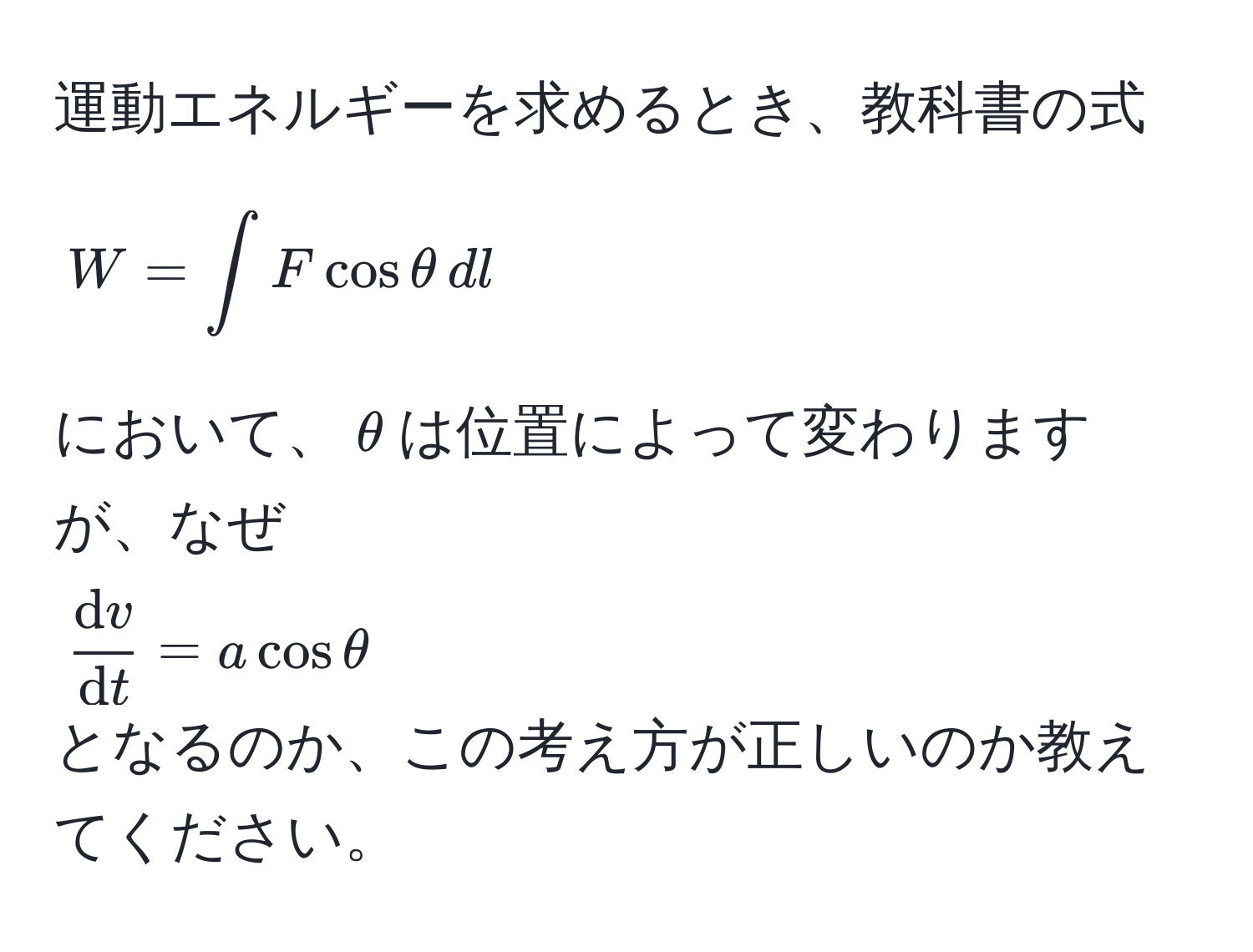 運動エネルギーを求めるとき、教科書の式  
[  
W = ∈t F cos θ , dl  
]  
において、(θ)は位置によって変わりますが、なぜ  
(fracdvdt = a cos θ)  
となるのか、この考え方が正しいのか教えてください。