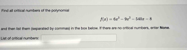 Find all critical numbers of the polynomial
f(x)=6x^3-9x^2-540x-8
and then list them (separated by commas) in the box below. If there are no critical numbers, enter None. 
List of critical numbers: