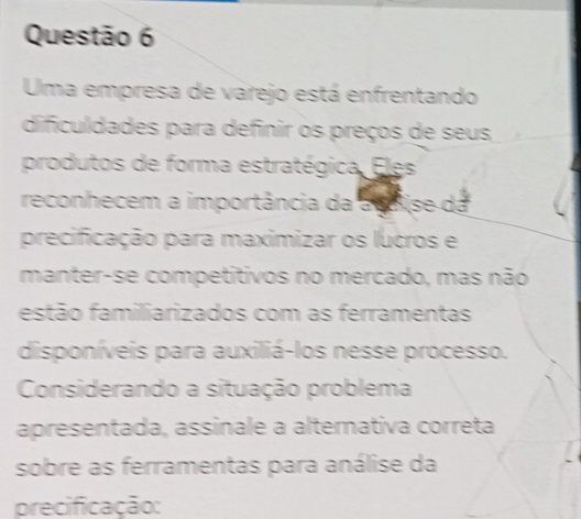 Uma empresa de varejo está enfrentando 
dificuldades para definir os preços de seus 
produtos de forma estratégica. Eles 
reconhecem a importância da a sise da 
precificação para maximizar os lucros e 
manter-se competitivos no mercado, mas não 
estão familiarizados com as ferramentas 
disponíveis para auxiliá-los nesse processo. 
Considerando a situação problema 
apresentada, assinale a alternativa correta 
sobre as ferramentas para análise da 
precificação: