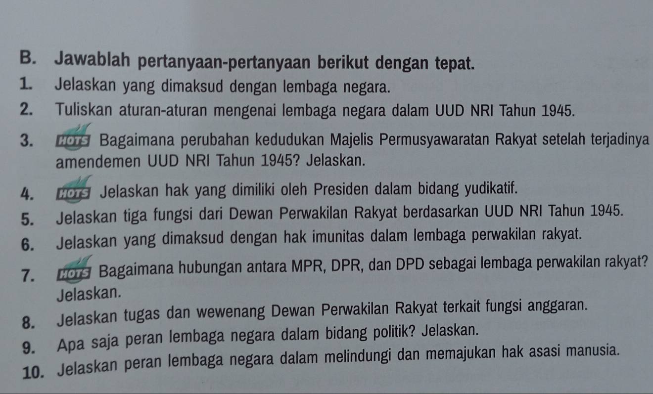 Jawablah pertanyaan-pertanyaan berikut dengan tepat. 
1. Jelaskan yang dimaksud dengan lembaga negara. 
2. Tuliskan aturan-aturan mengenai lembaga negara dalam UUD NRI Tahun 1945. 
3. 20 Bagaimana perubahan kedudukan Majelis Permusyawaratan Rakyat setelah terjadinya 
amendemen UUD NRI Tahun 1945? Jelaskan. 
4. co Jelaskan hak yang dimiliki oleh Presiden dalam bidang yudikatif. 
5. Jelaskan tiga fungsi dari Dewan Perwakilan Rakyat berdasarkan UUD NRI Tahun 1945. 
6. Jelaskan yang dimaksud dengan hak imunitas dalam lembaga perwakilan rakyat. 
7. 209 Bagaimana hubungan antara MPR, DPR, dan DPD sebagai lembaga perwakilan rakyat? 
Jelaskan. 
8. Jelaskan tugas dan wewenang Dewan Perwakilan Rakyat terkait fungsi anggaran. 
9. Apa saja peran lembaga negara dalam bidang politik? Jelaskan. 
10. Jelaskan peran lembaga negara dalam melindungi dan memajukan hak asasi manusia.