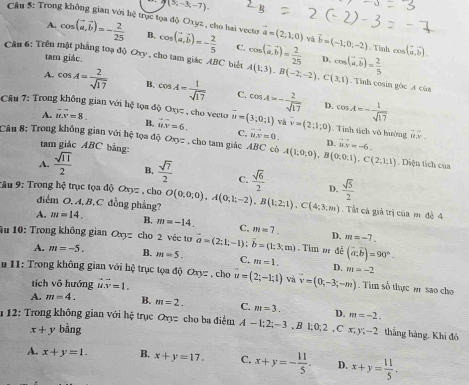 g(5;-3;-7).
Câu 5: Trong không gian với hệ trục tọa độ Oxyz , cho hai vecto vector a=(2;1;0) và vector b=(-1;0;-2). Tinh cos (vector a,vector b).
A. cos (vector a,vector b)=- 2/25  B. cos (vector a,vector b)=- 2/5  C. cos (vector a,vector b)= 2/25 
tam giác. D.
Cầu 6: Trên mặt phẳng toạ độ Oxy , cho tam giác ABC biết A(1;3),B(-2;-2),C(3;1) cos (vector a,vector b)= 2/5 . Tính cosin góc A của
A. cos A= 2/sqrt(17)  B. cos A= 1/sqrt(17)  C. cos A=- 2/sqrt(17)  cos A=- 1/sqrt(17) 
D.
A. vector u.vector v=8.
Câu 7: Trong không gian với hệ tọa độ Oxyz , cho vecto vector u=(3;0;1) và vector v=(2;1;0). Tính tích vô hướng vector uv.
B. vector uv=6. C. vector uvector v=0. D. vector u.v=-6.
Câu 8: Trong không gian với hệ tọa độ Oxy= , cho tam giác ABC có A(1;0;0),B(0;0;1),C(2;1;1). Diện tích của
tam giác ABC bằng:
A.  sqrt(11)/2 
B.  sqrt(7)/2 
C.  sqrt(6)/2 
Tâu 9: Trong hộ trục tọa độ Oxyz , cho O(0;0;0),A(0;1;-2),B(1;2;1),C(4;3;m) D.  sqrt(5)/2 . Tất cả giả trị của m đề 4
điểm O, A,B,C đồng phẳng?
A. m=14.
B. m=-14. C. m=7. D. m=-7.
âu 10: Trong không gian Oxy= cho 2 véc tơ vector a=(2;1;-1);vector b=(1;3;m). Tìm m đễ (vector a;vector b)=90°.
A. m=-5.
C.
B. m=5. m=1. D. m=-2
lu 11:  Trong không gian với hệ trục tọa độ Ox ,  cho vector u=(2;-1;1) và overline v=(0;-3;-m). Tìm số thực m sao cho
tích vô hướng vector u.vector v=1.
A. m=4.
B. m=2.
C. m=3. D. m=-2.
*  12: Trong không gian với hệ trục Oxyz cho ba điểm A-1;2;-3,B1;0;2 , C x; y;-2 thắng hàng. Khi đó
x+y bàng
A. x+y=1. B. x+y=17. C. x+y=- 11/5 . D. x+y= 11/5 .