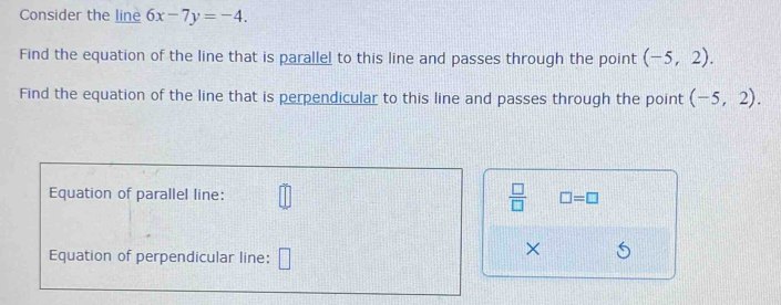 Consider the line 6x-7y=-4. 
Find the equation of the line that is parallel to this line and passes through the point (-5,2). 
Find the equation of the line that is perpendicular to this line and passes through the point (-5,2). 
Equation of parallel line:  □ /□   □ =□
Equation of perpendicular line: 
×