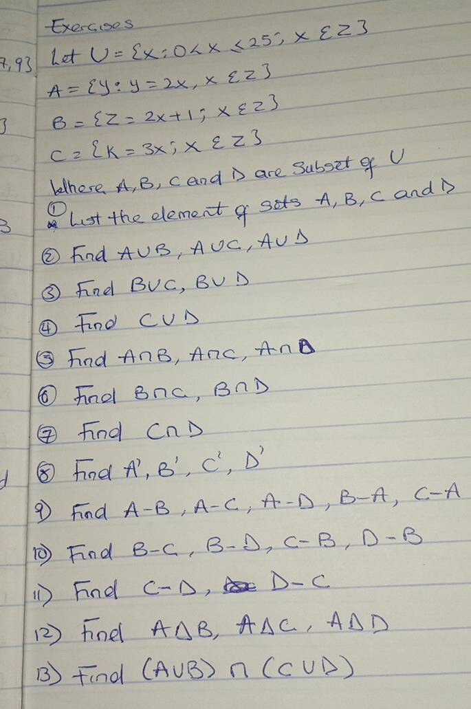 Exercoos 
Let U= x:0
4, 93 A= y:y=2x,x∈ Z
I B= Z=2x+1;x∈ Z
C= k=3x;x∈ Z
bethere. A, B, cand are subset of U
3 Lst the element g sits A, B, c and D
① 
② Find A∪ B, A∪ C, A∪ B
③ findl B∪ C, B∪ D
④ Find C∪ D
⑤ Find A∩ B, A∩ C, A∩ D
⑥ fnd B∩ C, B∩ D
Find CnD
⑧ Findl A', B', C', D'
9 Find A-B, A-C, A-D, B-A, C-A
⑤ Find B-C, B-D, C-B, D-B
() Find C-D D-C
(2 ) Finel A△ B _  A△ C,A△ D
B) Find (A∪ B)∩ (C∪ D)