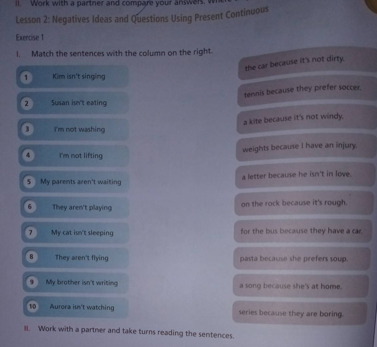 Work with a partner and compare your answers. wh
Lesson 2: Negatives Ideas and Questions Using Present Continuous
Exercise 1
1. Match the sentences with the column on the right.
the car because it's not dirty.
1 Kim isn't singing
tennis because they prefer soccer.
2 Susan isn’t eating
a kite because it's not windy.
3 I’m not washing
4 I'm not lifting weights because I have an injury.
5 My parents aren’t waiting a letter because he isn’t in love.
6 They aren't playing on the rock because it's rough.
7 My cat isn't sleeping for the bus because they have a car.
8 They aren't flying pasta because she prefers soup.
9 My brother isn't writing a song because she’s at home.
10 Aurora isn’t watching series because they are boring.
II. Work with a partner and take turns reading the sentences.