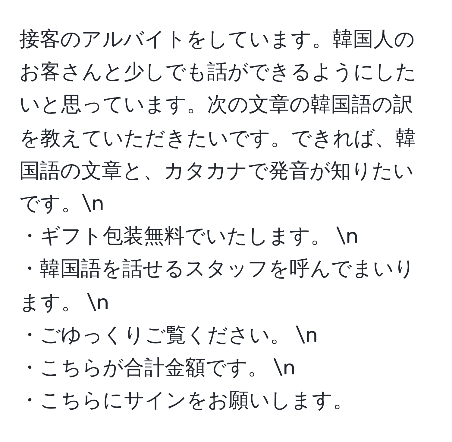 接客のアルバイトをしています。韓国人のお客さんと少しでも話ができるようにしたいと思っています。次の文章の韓国語の訳を教えていただきたいです。できれば、韓国語の文章と、カタカナで発音が知りたいです。n  
・ギフト包装無料でいたします。  n  
・韓国語を話せるスタッフを呼んでまいります。  n  
・ごゆっくりご覧ください。  n  
・こちらが合計金額です。  n  
・こちらにサインをお願いします。