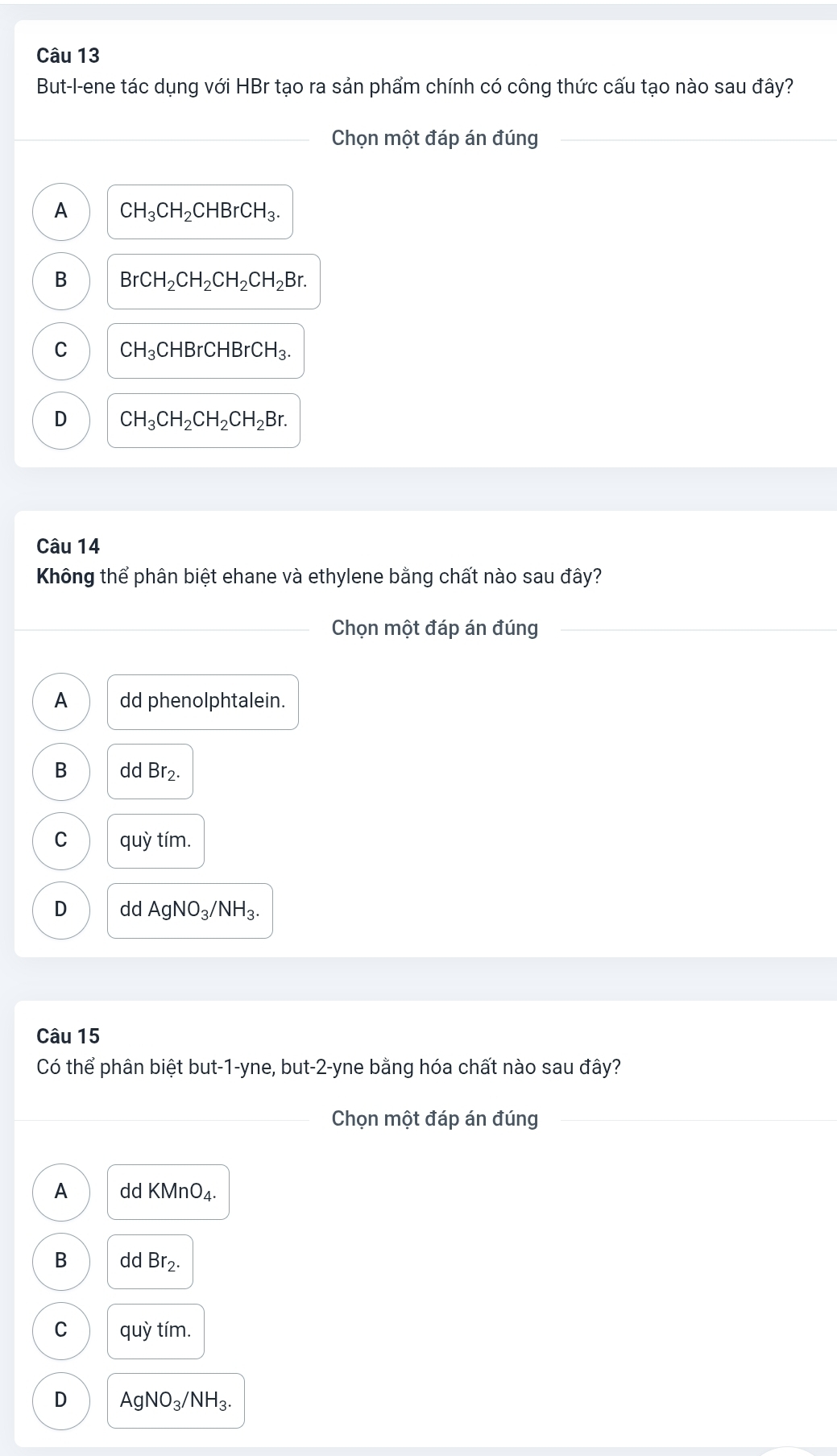 But-l-ene tác dụng với HBr tạo ra sản phẩm chính có công thức cấu tạo nào sau đây?
Chọn một đáp án đúng
A CH_3CH_2CHBrCH_3.
B BrCH_2CH_2CH_2CH_2Br.
C CH_3CHBrCHBrCH_3.
D CH_3CH_2CH_2CH_2Br. 
Câu 14
Không thể phân biệt ehane và ethylene bằng chất nào sau đây?
Chọn một đáp án đúng
A dd phenolphtalein.
B ddBr_2.
C quy tím.
D dd AgNO_3/NH_3. 
Câu 15
Có thể phân biệt but-1-yne, but -2 -yne bằng hóa chất nào sau đây?
Chọn một đáp án đúng
A dd KMnO_4.
B dd Br_2.
C quhat y tím.
D AgNO_3/NH_3.