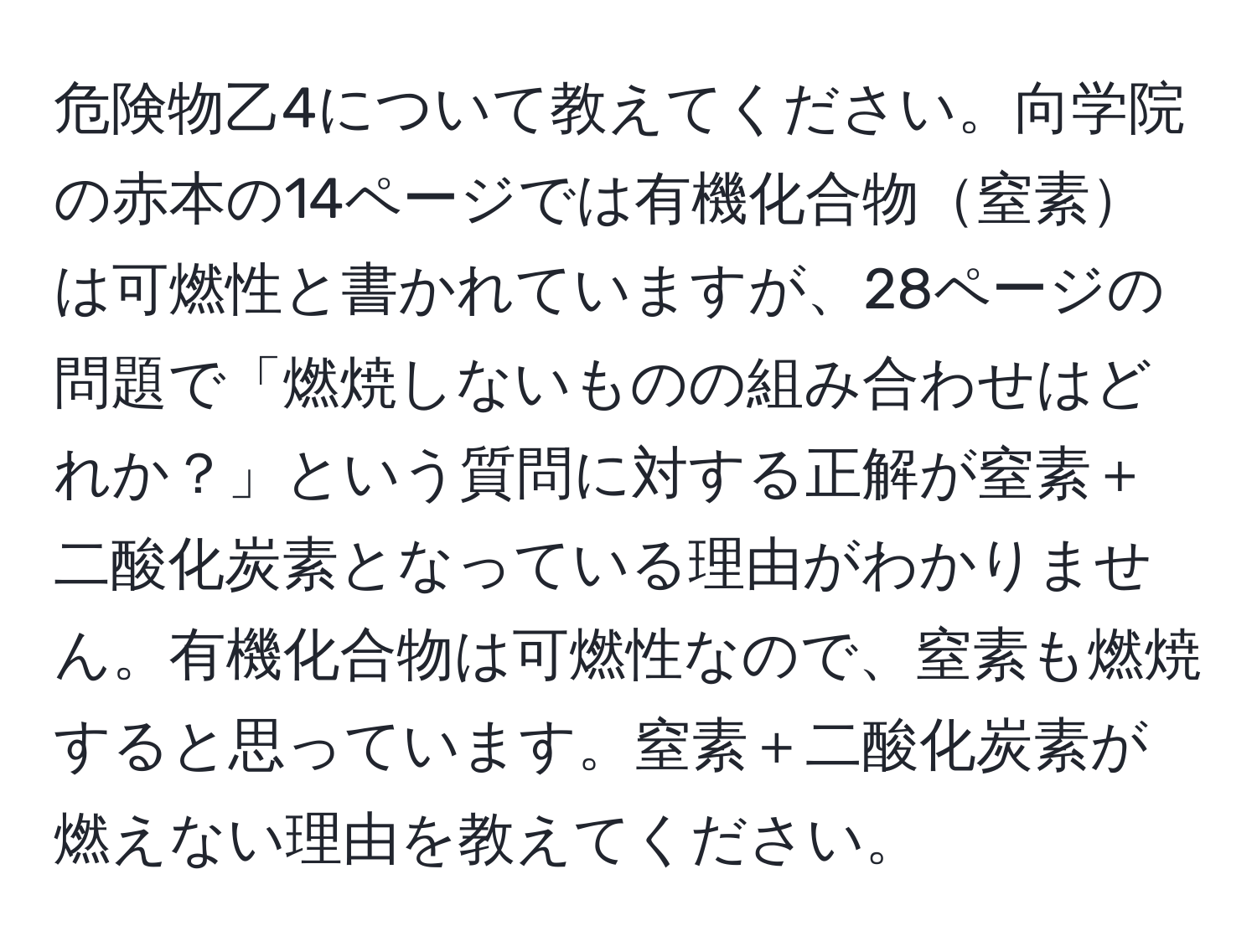 危険物乙4について教えてください。向学院の赤本の14ページでは有機化合物窒素は可燃性と書かれていますが、28ページの問題で「燃焼しないものの組み合わせはどれか？」という質問に対する正解が窒素＋二酸化炭素となっている理由がわかりません。有機化合物は可燃性なので、窒素も燃焼すると思っています。窒素＋二酸化炭素が燃えない理由を教えてください。