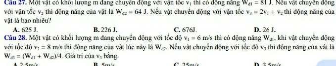 Cầu 27. Một vật có khối lượng m đang chuyễn động với vận tốc V_1 thì có động năng W_d1=81J. Nếu vật chuyễn động
với vận tốc V_2 thì động năng của vật là W_d2=64J. Nếu vật chuyển động với vận tốc v_3=2v_1+v_2 thì động năng của
vật là bao nhiêu?
A. 625 J. B. 226 J. C. 676J. D. 26 J.
Câu 28. Một vật có khối lượng m đang chuyển động với tốc độ v_1=6m/s thì có động năng W_d1 , khi vật chuyển động
với tốc độ v_2=8m/s thì động năng của vật lúc này là W_d2 :. Nếu vật chuyển động với tốc độ V_3 thì động năng của vật là
W_d3=(W_d1+W_d2)/4. Giá trị của V_3 bằng
A R 5m/s C 25m/s D 3 5m/s