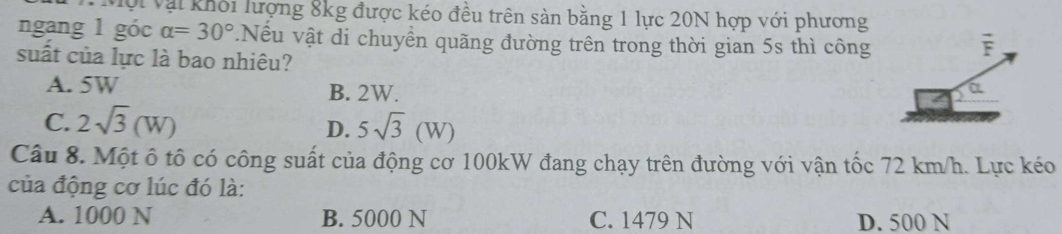 Vội Vậi khối lượng 8kg được kéo đều trên sản bằng 1 lực 20N hợp với phương
ngang 1 góc alpha =30°.Nếu vật di chuyển quãng đường trên trong thời gian 5s thì công
suất của lực là bao nhiêu?
A. 5W
B. 2W.
C. 2sqrt(3)(W)
D. 5sqrt(3)(W)
Câu 8. Một ô tô có công suất của động cơ 100kW đang chạy trên đường với vận tốc 72 km/h. Lực kéo
của động cơ lúc đó là:
A. 1000 N B. 5000 N C. 1479 N D. 500 N