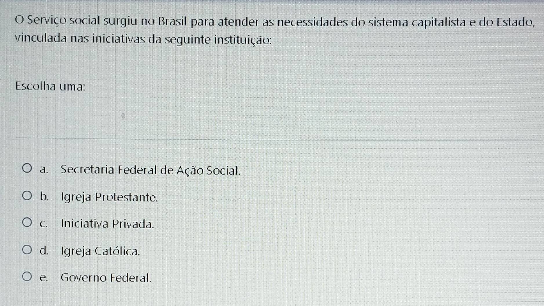 Serviço social surgiu no Brasil para atender as necessidades do sistema capitalista e do Estado,
vinculada nas iniciativas da seguinte instituição:
Escolha uma:
a. Secretaria Federal de Ação Social.
b. Igreja Protestante.
c. Iniciativa Privada.
d. Igreja Católica.
e. Governo Federal.