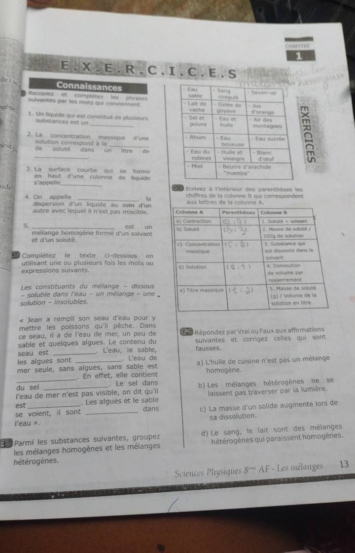 CHPTTRE
1
E. X. E. R. C. I. C. E . S
[lc)
Connaissances 
Recopiez et complétez les phrases 
suivantes par les mots qui conviennent. 
gène
1. Un liquide qui est constitué de plusieurs 
substances est un 
2. La concentration massique d'une 
solution correspond à la
lestp _de soluté dans un_ de 
3. La surface courbe qui se forme 
en haut d'une colonne de liquide
s'appelle
Ecrivez à l'intérieur des parenthèses les
ide __la
chiffres de la colonne B qui correspondent
4. On appelle aux lettres de la colonne A.
dispersion d'un liquide au sein d'un
autre avec lequel il n'est pas miscible.
5._ est un
mélange homogène formé d'un solvant
et d'un soluté. 
Complétez le texte ci-dessous en
utilisant une ou plusieurs fois les mots ou
expressions suivants. 
Les constituants du mélange - dissous
- soluble dans l'eau - un mèlange - une 
solution - insolubles.
« Jean a rempli son seau d'eau pour y
mettre les poissons qu'il pêche. Dans
ce seau, il a de l'eau de mer, un peu de  5   Répondez par Vrai ou Faux aux affirmations
sable et quelques algues. Le contenu du suivantes et corrigez celles qui sont
seau est _. L'eau, le sable, fausses.
les algues sont . L'eau de
mer seule, sans algues, sans sable est a) L'huile de cuisine n'est pas un mélange
_
. En effet, elle contient homogène.
du sel . Le sel dans
I’eau de mer n’est pas visible, on dit qu'il b) Les mélanges hétérogènes ne se
est _. Les aîgues et le sable laissent pas traverser par la lumière.
dans
se voient, il sont _c) La masse d'un solide augmente lors de
l'eau ». sa dissolution.
3  Parmi les substances suívantes, groupez d) Le sang, le lait sont des mélanges
les mélanges homogènes et les mélanges hétérogènes qui paraissent homogènes.
hétérogènes.
Sciences Physiques 8^(sin c) AF - Les mélanges 13