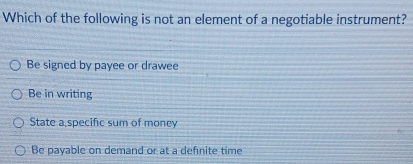 Which of the following is not an element of a negotiable instrument?
Be signed by payee or drawee
Be in writing
State a specific sum of money
Be payable on demand or at a defnite time