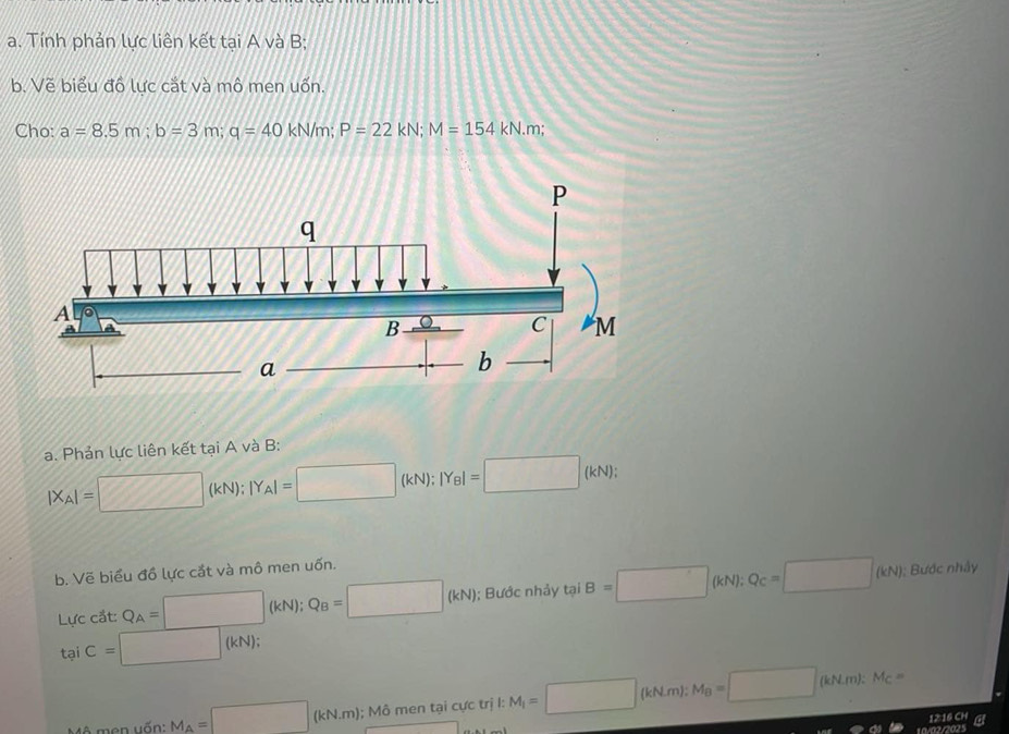 Tính phản lực liên kết tại A và B; 
b. Vẽ biểu đồ lực cắt và mô men uốn. 
Cho: a=8.5m; b=3m; q=40kN/m; P=22kN; M=154kN.m
a. Phản lực liên kết tại A và B :
|X_A|= □ 0 (kN) : |Y_A|=□ (kN); |Y_B|=□ (kN);
b. Về biểu đồ lực cắt và mô men uốn. 
Lực cắt: Q_A=□ (kN); Q_B=□ (kN); Bước nhảy tại B=□ (kN); Q_C=□ (kN); Bước nhảy 
tại C=□ (kN); 
Mô men uốn: M_A=□ (kN,m); : Mô men tại cực trị I: M_i=□ (kN.m):1 M_B=□ (kN.m):M_C=
12:16 CH 
10/02/2025