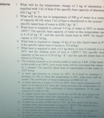 blems 1 What will be the temperature change of 3 kg of aluminium 
supplied with 5 kJ of heat if the specific heat capacity of aluminiu
950Jkg^(-1)K^(-1) ?
2 What will be the rise in temperature of 200 g of water in a conta
of capacity 40 J/K when 2 kJ of heat is transferred to the system?
specific latent heat of water is 4200Jkg^(-1)K^(-1).
3 What heat is required to convert 5.0 kg of water at 20°C to steam
100°C ? The specific heat capacity of water in this temperature ran
is 4.19kJ kg^(-1)K^(-1) and the specific latent heat at 100°C for liquid
vapour is 2257 kJ/kg.
4 What heat is required to change 10 kg of ice into liquid water at 0°
if the specific latent heat of fusion is 335 kJ/kg?
5 What heat is required to melt a 0.5 kg block of iron if initially it is a
20°C and the melting point of iron is 1200°C ? The specific hea
capacity of the iron is 0.50kJkg^(-1)K^(-1) and the specific latent heat of
fusion is 270 kJ/kg.
6 The heating element in an electric kettle is rated as 2 kW. If the water
in the kettle is at 100°C , how much water will be converted into steam 
in 1 minute? The specific latent heat of vaporisation of the water is
2257 kJ/kg
7 A steel tape-measure is correct at 18°C. If it used to measure a
distance of 100 m when the temperature is 8°C , what crror will be
made? The coefficient of linear expansion is 0.000 012 /K.
8 A steam pipe has a length of 20 m at 20°C. How much expansion will
have to be allowed for when the steam increases the temperature of
the pipe to 300°C ? The coefficient of linear expansion of the pipe
material is 0.000 012 /K.
9 A copper sphere has a diameter of 40 mm at 0°C. By how much will  The
its volume increase when the temperature is raised to 100°C
coefficient of linear expansion is 0.000 017 /K.
10 A plate has an area of 500mm^2 at 18°C. By how much will this area
increase when the temperature is raised to 100°C The material has a
coefficient of linear expansion of ( 00( 017 /K
11 A steel ginder has a length of 8.0 m at 25°C. What will be its length at
0° if the confficient of limear expansion of steel is 0.000 015 /K ?
12 A mercury-in-glass thermometer has a distance of 300 nm berween.