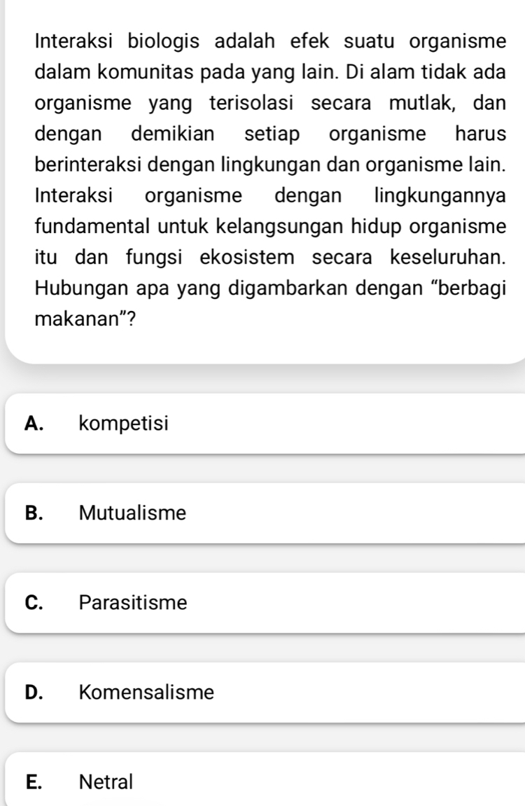 Interaksi biologis adalah efek suatu organisme
dalam komunitas pada yang lain. Di alam tidak ada
organisme yang terisolasi secara mutlak, dan
dengan demikian setiap organisme harus
berinteraksi dengan lingkungan dan organisme lain.
Interaksi organisme dengan lingkungannya
fundamental untuk kelangsungan hidup organisme
itu dan fungsi ekosistem secara keseluruhan.
Hubungan apa yang digambarkan dengan “berbagi
makanan”?
A. kompetisi
B. Mutualisme
C. Parasitisme
D. Komensalisme
E. Netral