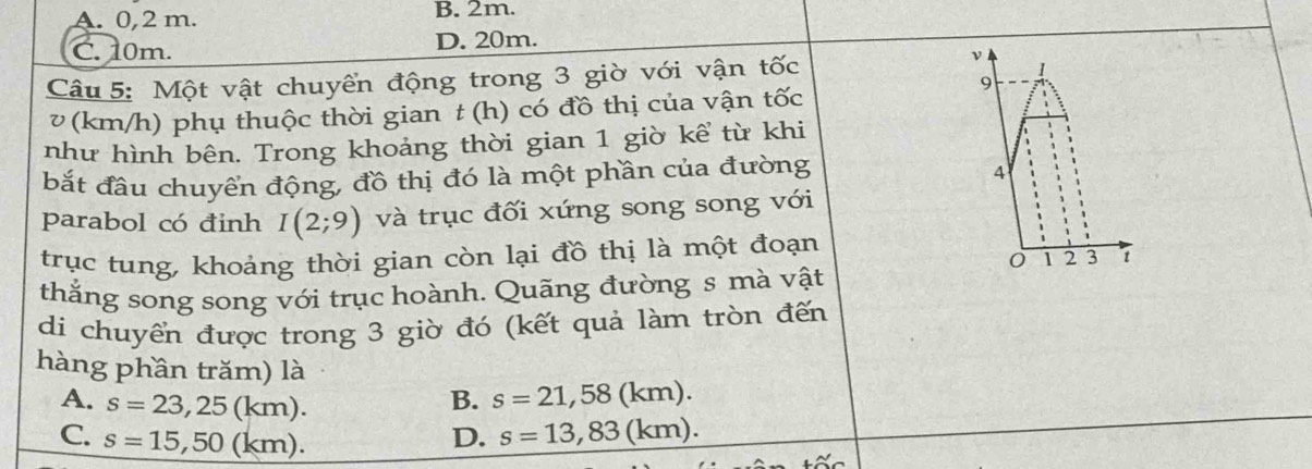 A. 0,2 m. B. 2m.
C. 10m. D. 20m.
Câu 5: Một vật chuyển động trong 3 giờ với vận tốc
ν
1
v (km/h) phụ thuộc thời gian t (h) có đồ thị của vận tốc
9
như hình bên. Trong khoảng thời gian 1 giờ kể từ khi
bắt đầu chuyển động, đồ thị đó là một phần của đường
A
parabol có đinh I(2;9) và trục đối xứng song song với
trục tung, khoảng thời gian còn lại đồ thị là một đoạn
0 1 2 3 t
thẳng song song với trục hoành. Quãng đường s mà vật
di chuyển được trong 3 giờ đó (kết quả làm tròn đến
hàng phần trăm) là
B. s=21,58(km).
A. s=23,25(km). s=13,83(km).
C. s=15,50(km).
D.