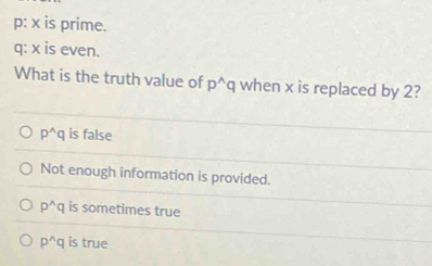 p: x is prime.
q: x is even.
What is the truth value of p^(wedge)q when x is replaced by 2?
p^(wedge)q is false
Not enough information is provided.
p^(wedge)q is sometimes true
p^(wedge)q is true