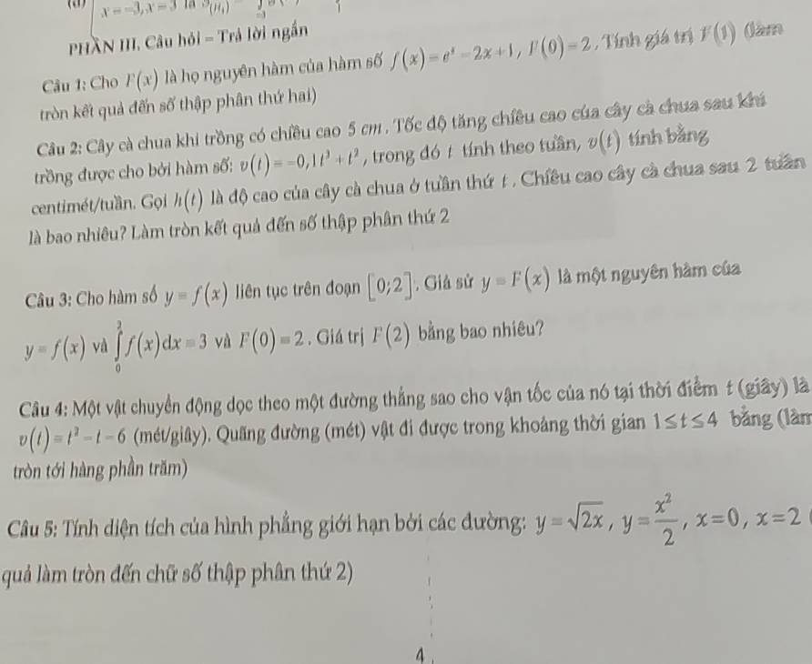 x=-3,x=3 la (mu (H_)
PHầN III. Câu hỏi = Trả lời ngắn
Câu 1: Cho F(x) là họ nguyên hàm của hàm số f(x)=e^x-2x+1,F(0)=2 , Tính giá trị f(1)
(am
tròn kết quả đến số thập phân thứ hai)
Câu 2: Cây cà chua khi trồng có chiều cao 5 cm . Tốc độ tăng chiêu cao của cây cà chua sau Khá
trồng được cho bởi hàm số: v(t)=-0,1t^3+t^2 , trong đó  tính theo tuần, v(t) tính bằng
centimét/tuần. Gọi h(t) là độ cao của cây cà chua ở tuần thứ t . Chiều cao cây cà chua sau 2 tuần
là bao nhiêu? Làm tròn kết quả đến số thập phân thứ 2
Câu 3: Cho hàm số y=f(x) liên tục trên đoạn [0;2]. Giả sử y=F(x) là một nguyên hàm của
y=f(x) và ∈tlimits _0^(2f(x)dx=3 và F(0)=2. Giá trị F(2) bằng bao nhiêu?
Câu 4: Một vật chuyển động dọc theo một đường thẳng sao cho vận tốc của nó tại thời điểm t (giây) là
v(t)=t^2)-t-6 (mét/giây). Quãng đường (mét) vật đi được trong khoảng thời gian 1≤ t≤ 4 bằng (làm
tròn tới hàng phần trăm)
Câu 5: Tính diện tích của hình phẳng giới hạn bởi các đường: y=sqrt(2x),y= x^2/2 ,x=0,x=2
quả làm tròn đến chữ số thập phân thứ 2)
4.