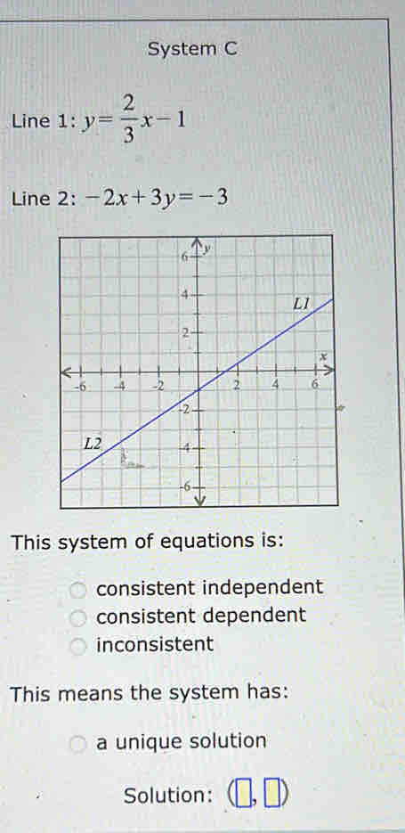 System C
Line L: y= 2/3 x-1
Line 2: -2x+3y=-3
This system of equations is:
consistent independent
consistent dependent
inconsistent
This means the system has:
a unique solution
Solution: