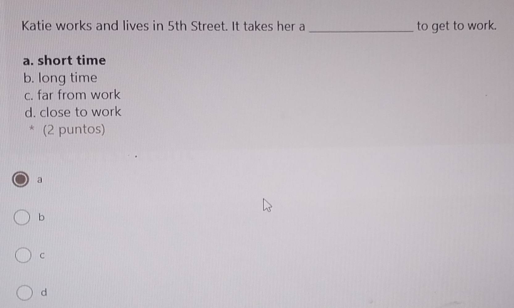 Katie works and lives in 5th Street. It takes her a _to get to work.
a. short time
b. long time
c. far from work
d. close to work
* (2 puntos)
a
b
C
d