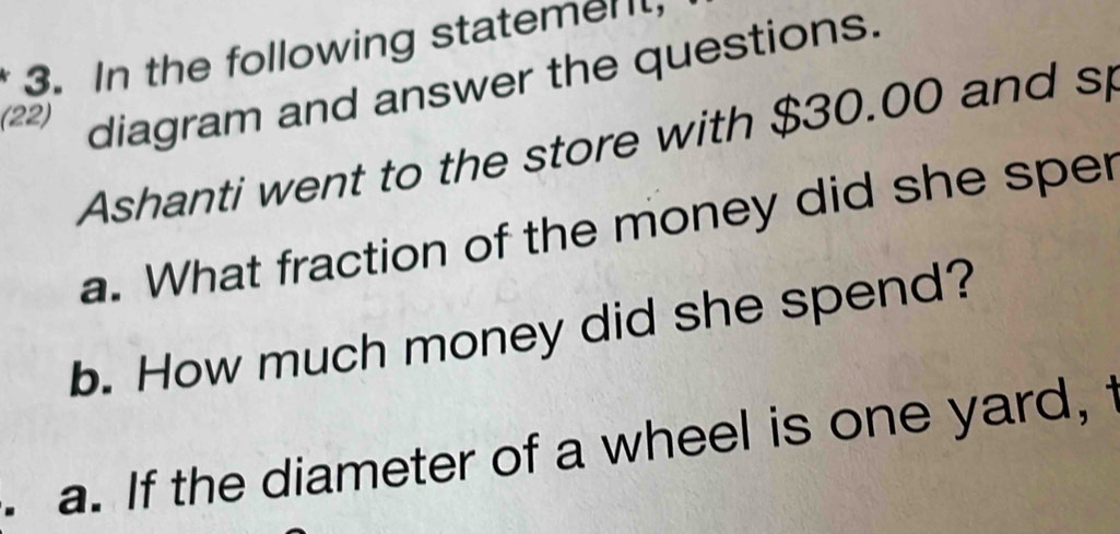 In the following statemen 
(22) diagram and answer the questions. 
Ashanti went to the store with $30.00 and sp 
a. What fraction of the money did she sper 
b. How much money did she spend? 
. a. If the diameter of a wheel is one yard,