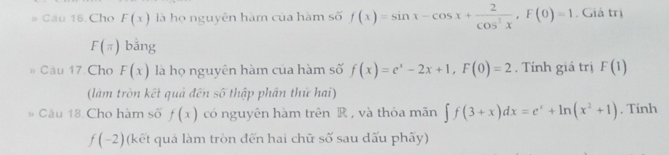 # Cầu 16. Cho F(x) là họ nguyên hàm của hàm số f(x)=sin x-cos x+ 2/cos^2x , F(0)=1. Giá trị
F(π ) bǎng 
» Câu 17 Cho F(x) là họ nguyên hàm của hàm số f(x)=e^x-2x+1, F(0)=2. Tính giá trị F(1)
(làm tròn kết quả đến số thập phân thứ hai) 
» Câu 18 Cho hàm số f(x) có nguyên hàm trên R , và thỏa mãn ∈t f(3+x)dx=e^x+ln (x^2+1). Tính
f(-2) (kết quả làm tròn đến hai chữ số sau dấu phây)