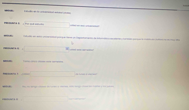 Activie 
MIGUEL: Estudio en la universidad estatal (state). 
PREGUNTA 5: Por quê estudia usted en esa universidad? 
MIGUEL: Estudio en esta universidad porque tiene un Departamento de Informática excelente y también porque la matrícula (tuition) no es muy alta 
PREGUNTA 6: ..................3 usted este semestre? 
MIGUEL: Tomo cinco clases este semestre. 
PREGUNTA 7: Usted x_C=△  de lunes a viernes? 
MIGUEL: No, no tengo clases de lunes a viemes, solo tengo clase los martes y los jueves 
PREGUNTA 8: x= □ /□   normalmente?