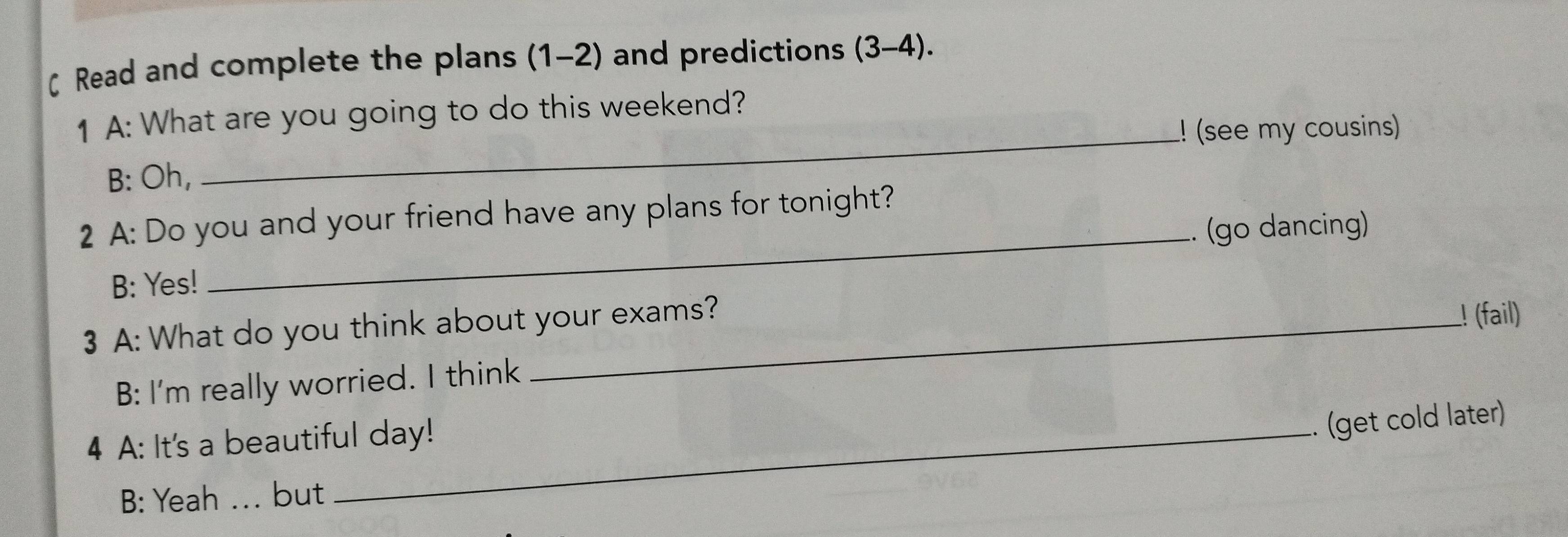 ζ Read and complete the plans (1-2) and predictions (3-4).
1 A: What are you going to do this weekend?
_! (see my cousins)
B: Oh,
2 A: Do you and your friend have any plans for tonight?
_.. (go dancing)
B: Yes!
3 A: What do you think about your exams?
! (fail)
B: I'm really worried. I think
4 A: It's a beautiful day!
.. (get cold later)
B: Yeah ... but