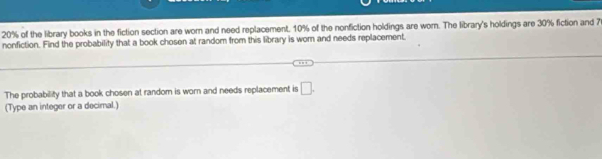 20% of the library books in the fiction section are worn and need replacement, 10% of the nonfiction holdings are worn. The library's holdings are 30% fiction and 7
nonfiction. Find the probability that a book chosen at random from this library is worn and needs replacement. 
The probability that a book chosen at random is worn and needs replacement is □. 
(Type an integer or a decimal.)