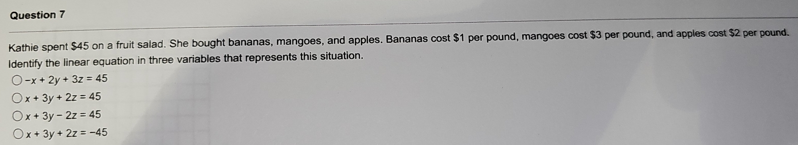 Kathie spent $45 on a fruit salad. She bought bananas, mangoes, and apples. Bananas cost $1 per pound, mangoes cost $3 per pound, and apples cost $2 per pound.
Identify the linear equation in three variables that represents this situation.
-x+2y+3z=45
x+3y+2z=45
x+3y-2z=45
x+3y+2z=-45