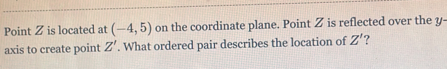 Point Z is located at (-4,5) on the coordinate plane. Point Z is reflected over the y - 
axis to create point Z'. What ordered pair describes the location of Z' ?