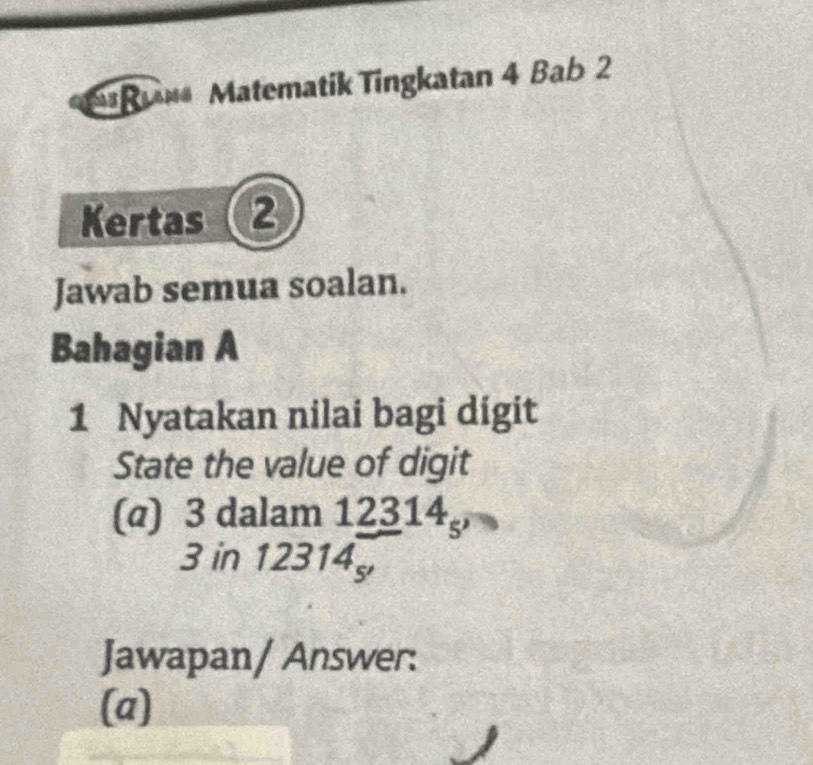 u** Matematik Tingkatan 4 Bab 2 
Kertas 2 
Jawab semua soalan. 
Bahagian A 
1 Nyatakan nilai bagi digit 
State the value of digit 
(@) 3 dalam 12314
3 in 12314
Jawapan/ Answer: 
(a)