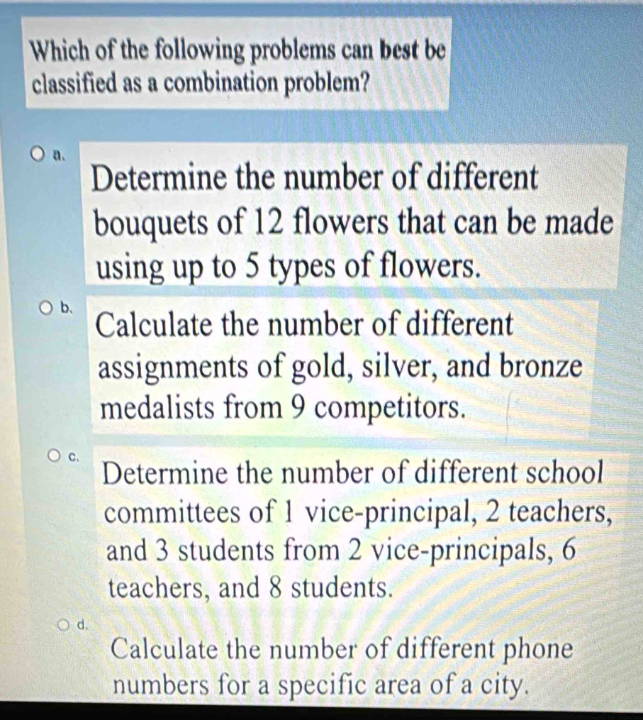 Which of the following problems can best be
classified as a combination problem?
a.
Determine the number of different
bouquets of 12 flowers that can be made
using up to 5 types of flowers.
b.
Calculate the number of different
assignments of gold, silver, and bronze
medalists from 9 competitors.
C.
Determine the number of different school
committees of 1 vice-principal, 2 teachers,
and 3 students from 2 vice-principals, 6
teachers, and 8 students.
d,
Calculate the number of different phone
numbers for a specific area of a city.