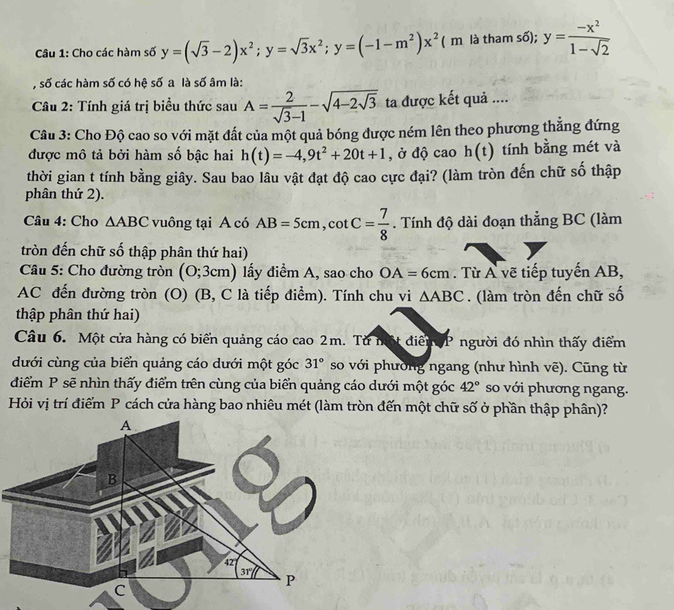 Cho các hàm số y=(sqrt(3)-2)x^2;y=sqrt(3)x^2;y=(-1-m^2)x^2(n n là tham số); y= (-x^2)/1-sqrt(2) 
, số các hàm số có hệ số a là số âm là:
Cầu 2: Tính giá trị biểu thức sau A= 2/sqrt(3)-1 -sqrt(4-2sqrt 3) ta được kết quả ....
Câu 3: Cho Độ cao so với mặt đất của một quả bóng được ném lên theo phương thắng đứng
được mô tả bởi hàm số bậc hai h(t)=-4,9t^2+20t+1 , ở độ cao h(t) tính bằng mét và
thời gian t tính bằng giây. Sau bao lâu vật đạt độ cao cực đại? (làm tròn đến chữ số thập
phân thứ 2).
Câu 4: Cho △ ABC vuông tại A có AB=5cm,cot C= 7/8 . Tính độ dài đoạn thẳng BC (làm
tròn đến chữ số thập phân thứ hai)
* Câu 5: Cho đường tròn (O;3cm) lấy điểm A, sao cho OA=6cm. Từ A vẽ tiếp tuyến AB,
AC đến đường tròn (O) (B, C là tiếp điểm). Tính chu vi △ ABC. (làm tròn đến chữ số
thập phân thứ hai)
Câu 6. Một cửa hàng có biển quảng cáo cao 2m. Từ một điểm P người đó nhìn thấy điểm
dưới cùng của biển quảng cáo dưới một góc 31° so với phường ngang (như hình vẽ). Cũng từ
điểm P sẽ nhìn thấy điểm trên cùng của biển quảng cáo dưới một góc 42° so với phương ngang.
Hỏi vị trí điểm P cách cửa hàng bao nhiêu mét (làm tròn đến một chữ số ở phần thập phân)?