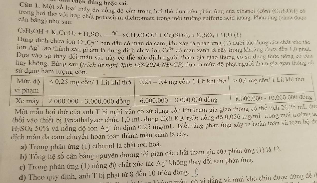 hi chọn đúng hoặc sai.
Câu 1. Một số loại máy đo nồng độ cồn trong hơi thở dựa trên phản ứng của ethanol (cồn) (C_2H_5OH) có
trong hơi thở với hợp chất potassium dichromate trong môi trường sulfuric acid loãng. Phản ứng (chưa được
cân bằng) như sau:
C_2H_5OH+K_2Cr_2O_7+H_2SO_4xrightarrow Ag^+CH_3COOH+Cr_2(SO_4)_3+K_2SO_4+H_2O(1)
Dung dịch chứa ion Cr_2O_7^((2-) ban đầu có màu da cam, khi xảy ra phản ứng (1) dưới tác dụng của chất xúc tác
ion Ag^+) tạo thành sản phẩm là dung dịch chứa ion Cr^(3+) có màu xanh lá cây trong khoảng chưa đến 1,0 phút.
Dựa vào sự thay đổi màu sắc này có thể xác định người tham gia giao thông có sử dụng thức uống có côn
hay không. Bảng sau (trích từ nghị định 168/2024/NĐ-CP) đưa ra mức độ phạt người tham gia giao thông có
sử dụng
Một mẫu hơi thở của anh T bị nghi vấn có sử dụng cồn khi tham gia giao thông cc
thổi vào thiết bị Breathalyzer chứa 1,0 mL dung dịch K_2Cr_2O_7 nồng độ 0,056 mg/mL trong môi trường ao
H_2SO_450% và nông độ ion Ag^+ ổn định 0,25 mg/mL. Biết rằng phản ứng xảy ra hoàn toàn và toàn bộ du
dịch màu da cam chuyển hoàn toàn thành màu xanh lá cây.
a) Trong phản ứng (1) ethanol là chất oxi hoá.
b) Tổng hệ số cân bằng nguyên dương tối giản các chất tham gia của phản ứng (1) là 13.
c) Trong phản ứng (1) nồng độ chất xúc tác Ag^+ * không thay đổi sau phản ứng.
d) Theo quy định, anh T bị phạt từ 8 đến 10 triệu đồng.
này có vị đặng và mùi khó chịu được dùng đề đ