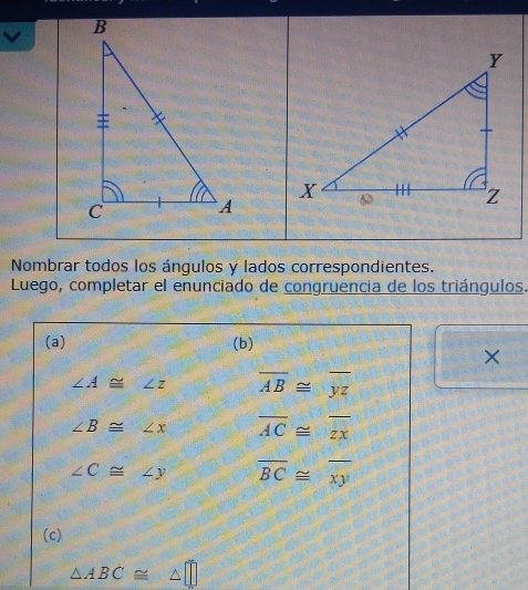 Nombrar todos los ángulos y lados correspondientes. 
Luego, completar el enunciado de congruencia de los triángulos. 
(a) (b) 
×
∠ A≌ ∠ z overline AB≌ overline yz
∠ B≌ ∠ x overline AC≌ overline zx
∠ C≌ ∠ y overline BC≌ overline xy
(c)
△ ABC≌ △ □