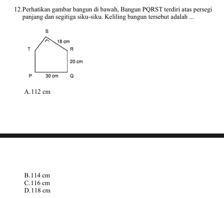 Perhatikan gambar bangun di bawah, Bangun PQRST terdiri atas persegi
panjang dan segitiga siku-siku. Keliling bangun tersebut adalah ...
A. 112 cm
B. 114 cm
C. 116 cm
D. 118 cm